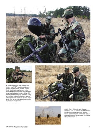 AIR FORCE Magazine / April 2006 61
At left, Curry, Edwards, and Wagner
move out. The Air Force’s small battleﬁeld
airman community, by linking ground
forces to airpower, will continue to play a
disproportionately large role in the Global
War on Terrorism. ■
At Pope and Bragg, elite combat con-
trollers and TACPs are joined by mem-
bers of another, even smaller, career
ﬁeld—battleﬁeld weathermen. In the
entire Air Force, there are only about 90
jump-qualiﬁed weathermen. At top, Ed-
wards (cradling weapon) oversees Curry,
who inﬂates a weather balloon. Wagner
(above) provides cover for the pair (right)
while they set up their weather and com-
munications equipment.
 