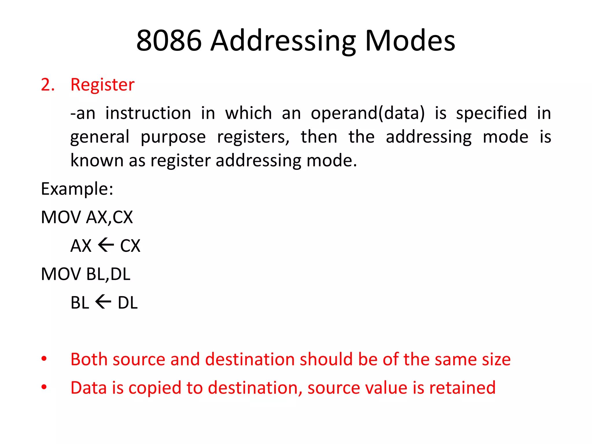 8086 Addressing Modes
2. Register
-an instruction in which an operand(data) is specified in
general purpose registers, then the addressing mode is
known as register addressing mode.
Example:
MOV AX,CX
AX  CX
MOV BL,DL
BL  DL
• Both source and destination should be of the same size
• Data is copied to destination, source value is retained
 