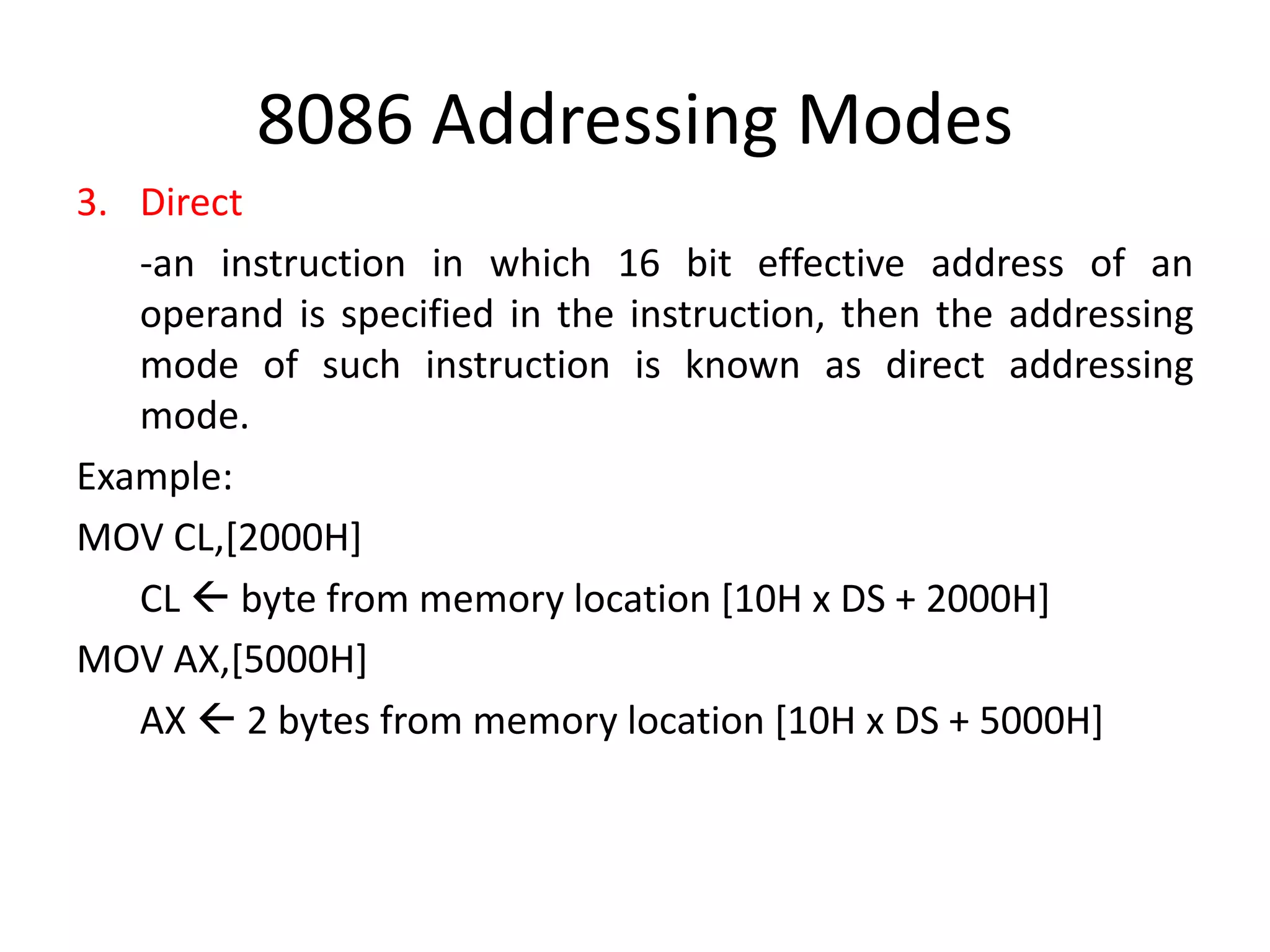 8086 Addressing Modes
3. Direct
-an instruction in which 16 bit effective address of an
operand is specified in the instruction, then the addressing
mode of such instruction is known as direct addressing
mode.
Example:
MOV CL,[2000H]
CL  byte from memory location [10H x DS + 2000H]
MOV AX,[5000H]
AX  2 bytes from memory location [10H x DS + 5000H]
 