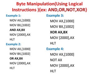 Byte Manipulation(Using Logical 
Instructions ){ex: AND,OR,NOT,XOR} 
Example 1: 
MOV AX,[1000] 
MOV BX,[1002] 
AND AX,BX 
MOV [2000],AX 
HLT 
Example 2: 
MOV AX,[1000] 
MOV BX,[1002] 
OR AX,BX 
MOV [2000],AX 
HLT 
Example 3: 
MOV AX,[1000] 
MOV BX,[1002] 
XOR AX,BX 
MOV [2000],AX 
HLT 
Example 4: 
MOV AX,[1000] 
NOT AX 
MOV [2000],AX 
HLT 
 