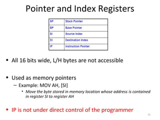 Pointer and Index Registers
• All 16 bits wide, L/H bytes are not accessible
• Used as memory pointers
– Example: MOV AH, [SI]
• Move the byte stored in memory location whose address is contained
in register SI to register AH
• IP is not under direct control of the programmer
15
 