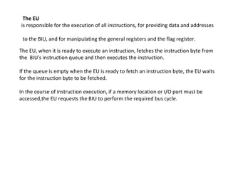 The EU
is responsible for the execution of all instructions, for providing data and addresses
to the BIU, and for manipulating the general registers and the flag register.
The EU, when it is ready to execute an instruction, fetches the instruction byte from
the BIU's instruction queue and then executes the instruction.
If the queue is empty when the EU is ready to fetch an instruction byte, the EU waits
for the instruction byte to be fetched.
In the course of instruction execution, if a memory location or I/O port must be
accessed,the EU requests the BIU to perform the required bus cycle.
 