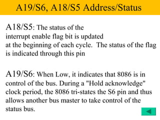 A19/S6, A18/S5 Address/Status
A18/S5: The status of the
interrupt enable flag bit is updated
at the beginning of each cycle. The status of the flag
is indicated through this pin

A19/S6: When Low, it indicates that 8086 is in
control of the bus. During a "Hold acknowledge"
clock period, the 8086 tri-states the S6 pin and thus
allows another bus master to take control of the
status bus.
 