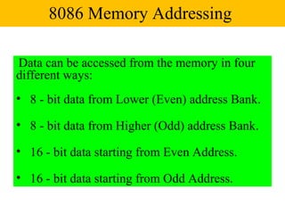8086 Memory Addressing

Data can be accessed from the memory in four
different ways:
• 8 - bit data from Lower (Even) address Bank.

• 8 - bit data from Higher (Odd) address Bank.

• 16 - bit data starting from Even Address.

• 16 - bit data starting from Odd Address.
 