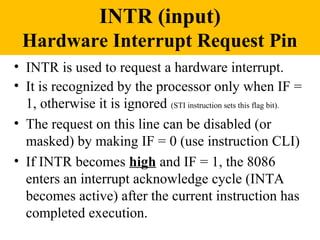 INTR (input)
 Hardware Interrupt Request Pin
• INTR is used to request a hardware interrupt.
• It is recognized by the processor only when IF =
  1, otherwise it is ignored (STI instruction sets this flag bit).
• The request on this line can be disabled (or
  masked) by making IF = 0 (use instruction CLI)
• If INTR becomes high and IF = 1, the 8086
  enters an interrupt acknowledge cycle (INTA
  becomes active) after the current instruction has
  completed execution.
 