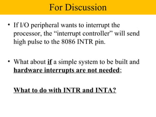 For Discussion
• If I/O peripheral wants to interrupt the
  processor, the “interrupt controller” will send
  high pulse to the 8086 INTR pin.

• What about if a simple system to be built and
  hardware interrupts are not needed;

  What to do with INTR and INTA?
 