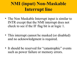 NMI (input) Non-Maskable
          Interrupt line
• The Non Maskable Interrupt input is similar to
  INTR except that the NMI interrupt does not
  check to see if the IF flag bit is at logic 1.

• This interrupt cannot be masked (or disabled)
  and no acknowledgment is required.

• It should be reserved for “catastrophic” events
  such as power failure or memory errors.
 