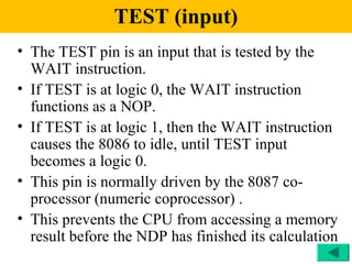 TEST (input)
• The TEST pin is an input that is tested by the
  WAIT instruction.
• If TEST is at logic 0, the WAIT instruction
  functions as a NOP.
• If TEST is at logic 1, then the WAIT instruction
  causes the 8086 to idle, until TEST input
  becomes a logic 0.
• This pin is normally driven by the 8087 co-
  processor (numeric coprocessor) .
• This prevents the CPU from accessing a memory
  result before the NDP has finished its calculation
 