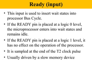 Ready (input)
• This input is used to insert wait states into
  processor Bus Cycle.
• If the READY pin is placed at a logic 0 level,
  the microprocessor enters into wait states and
  remains idle.
• If the READY pin is placed at a logic 1 level, it
  has no effect on the operation of the processor.
• It is sampled at the end of the T2 clock pulse
• Usually driven by a slow memory device
 