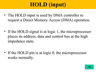 HOLD (input)
• The HOLD input is used by DMA controller to
  request a Direct Memory Access (DMA) operation.

• If the HOLD signal is at logic 1, the microprocessor
  places its address, data and control bus at the high
  impedance state.

• If the HOLD pin is at logic 0, the microprocessor
  works normally.
 