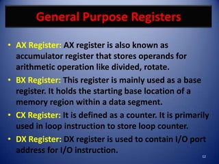 General Purpose Registers

• AX Register: AX register is also known as
  accumulator register that stores operands for
  arithmetic operation like divided, rotate.
• BX Register: This register is mainly used as a base
  register. It holds the starting base location of a
  memory region within a data segment.
• CX Register: It is defined as a counter. It is primarily
  used in loop instruction to store loop counter.
• DX Register: DX register is used to contain I/O port
  address for I/O instruction.
                                                       12
 