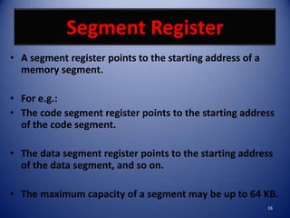 Segment Register
• A segment register points to the starting address of a
  memory segment.

• For e.g.:
• The code segment register points to the starting address
  of the code segment.

• The data segment register points to the starting address
  of the data segment, and so on.

• The maximum capacity of a segment may be up to 64 KB.
                                                           16
 