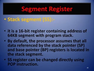 Segment Register
• Stack segment (SS):-

• it is a 16-bit register containing address of
  64KB segment with program stack.
• By default, the processor assumes that all
  data referenced by the stack pointer (SP)
  and base pointer (BP) registers is located in
  the stack segment.
• SS register can be changed directly using
  POP instruction.
                                             18
 