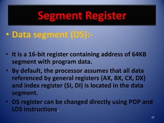 Segment Register
• Data segment (DS):-
• It is a 16-bit register containing address of 64KB
  segment with program data.
• By default, the processor assumes that all data
  referenced by general registers (AX, BX, CX, DX)
  and index register (SI, DI) is located in the data
  segment.
• DS register can be changed directly using POP and
  LDS instructions.
                                                   19
 
