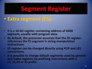 Segment Register
• Extra segment (ES):-

• It is a 16-bit register containing address of 64KB
  segment, usually with program data.
• By default, the processor assumes that the DI register
  references the ES segment in string manipulation
  instructions.
• ES register can be changed directly using POP and LES
  instructions.
• It is possible to change default segments used by general
  and index registers by prefixing instructions with a
  CS, SS,DS or ES prefix.
                                                          20
 
