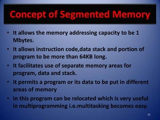 Concept of Segmented Memory
• It allows the memory addressing capacity to be 1
  Mbytes.
• It allows instruction code,data stack and portion of
  program to be more than 64KB long.
• It facilitates use of separate memory areas for
  program, data and stack.
• It permits a program or its data to be put in different
  areas of memory
• In this program can be relocated which is very useful
  in multiprogramming i.e.multitasking becomes easy.
                                                        21
 