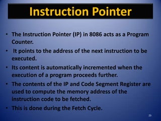 Instruction Pointer
• The Instruction Pointer (IP) in 8086 acts as a Program
  Counter.
• It points to the address of the next instruction to be
  executed.
• Its content is automatically incremented when the
  execution of a program proceeds further.
• The contents of the IP and Code Segment Register are
  used to compute the memory address of the
  instruction code to be fetched.
• This is done during the Fetch Cycle.
                                                       23
 