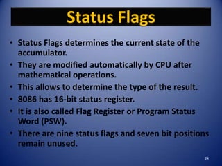 Status Flags
• Status Flags determines the current state of the
  accumulator.
• They are modified automatically by CPU after
  mathematical operations.
• This allows to determine the type of the result.
• 8086 has 16-bit status register.
• It is also called Flag Register or Program Status
  Word (PSW).
• There are nine status flags and seven bit positions
  remain unused.
                                                   24
 