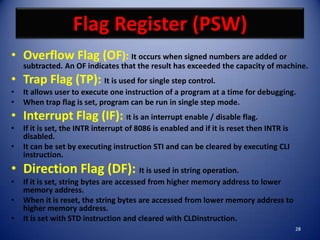 Flag Register (PSW)
• Overflow Flag (OF): It occurs when signed numbers are added or
    subtracted. An OF indicates that the result has exceeded the capacity of machine.
• Trap Flag (TP): It is used for single step control.
•   It allows user to execute one instruction of a program at a time for debugging.
•   When trap flag is set, program can be run in single step mode.
• Interrupt Flag (IF): It is an interrupt enable / disable flag.
•   If it is set, the INTR interrupt of 8086 is enabled and if it is reset then INTR is
    disabled.
•   It can be set by executing instruction STI and can be cleared by executing CLI
    instruction.
• Direction Flag (DF): It is used in string operation.
•   If it is set, string bytes are accessed from higher memory address to lower
    memory address.
•   When it is reset, the string bytes are accessed from lower memory address to
    higher memory address.
•   It is set with STD instruction and cleared with CLDinstruction.
                                                                                          28
 