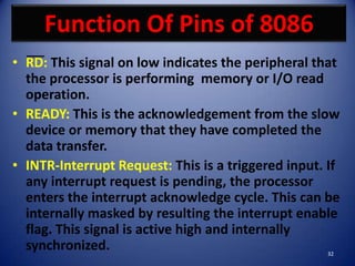 Function Of Pins of 8086
• RD: This signal on low indicates the peripheral that
  the processor is performing memory or I/O read
  operation.
• READY: This is the acknowledgement from the slow
  device or memory that they have completed the
  data transfer.
• INTR-Interrupt Request: This is a triggered input. If
  any interrupt request is pending, the processor
  enters the interrupt acknowledge cycle. This can be
  internally masked by resulting the interrupt enable
  flag. This signal is active high and internally
  synchronized.                                     32
 