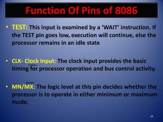 Function Of Pins of 8086
• TEST: This input is examined by a ‘WAIT’ instruction. If
  the TEST pin goes low, execution will continue, else the
  processor remains in an idle state

• CLK- Clock Input: The clock input provides the basic
  timing for processor operation and bus control activity.

• MN/MX: The logic level at this pin decides whether the
  processor is to operate in either minimum or maximum
  mode.

                                                       33
 