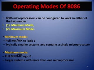Operating Modes Of 8086
• 8086 microprocessors can be configured to work in either of
  the two modes:
• (1). Minimum Mode,
• (2). Maximum Mode.

• Minimum mode:
– Pull MN/MX to logic 1
– Typically smaller systems and contains a single microprocessor

• Maximum mode:
– Pull MN/MX logic 0
– Larger systems with more than one microprocessor.
                                                             34
 