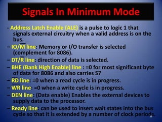 Signals In Minimum Mode
- Address Latch Enable (ALE) is a pulse to logic 1 that
   signals external circuitry when a valid address is on the
   bus.
– IO/M line: Memory or I/O transfer is selected
   (complement for 8086).
– DT/R line: direction of data is selected.
– BHE (Bank High Enable) line : =0 for most significant byte
   of data for 8086 and also carries S7
– RD line: =0 when a read cycle is in progress.
– WR line: =0 when a write cycle is in progress.
– DEN line: (Data enable) Enables the external devices to
   supply data to the processor.
– Ready line: can be used to insert wait states into the bus
   cycle so that it is extended by a number of clock periods.
                                                           36
 