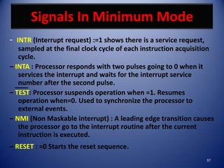 Signals In Minimum Mode
- INTR (Interrupt request) :=1 shows there is a service request,
   sampled at the final clock cycle of each instruction acquisition
   cycle.
– INTA : Processor responds with two pulses going to 0 when it
   services the interrupt and waits for the interrupt service
   number after the second pulse.
– TEST: Processor suspends operation when =1. Resumes
   operation when=0. Used to synchronize the processor to
   external events.
– NMI (Non Maskable interrupt) : A leading edge transition causes
   the processor go to the interrupt routine after the current
   instruction is executed.
– RESET : =0 Starts the reset sequence.
                                                                   37
 
