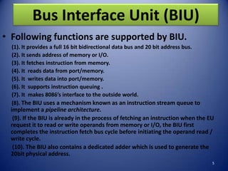 Bus Interface Unit (BIU)
• Following functions are supported by BIU.
  (1). It provides a full 16 bit bidirectional data bus and 20 bit address bus.
  (2). It sends address of memory or I/O.
  (3). It fetches instruction from memory.
  (4). It reads data from port/memory.
  (5). It writes data into port/memory.
  (6). It supports instruction queuing .
  (7). It makes 8086’s interface to the outside world.
  (8). The BIU uses a mechanism known as an instruction stream queue to
 implement a pipeline architecture.
  (9). If the BIU is already in the process of fetching an instruction when the EU
 request it to read or write operands from memory or I/O, the BIU first
 completes the instruction fetch bus cycle before initiating the operand read /
 write cycle.
  (10). The BIU also contains a dedicated adder which is used to generate the
 20bit physical address.
                                                                                  5
 