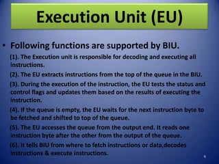 Execution Unit (EU)
• Following functions are supported by BIU.
 (1). The Execution unit is responsible for decoding and executing all
 instructions.
 (2). The EU extracts instructions from the top of the queue in the BIU.
 (3). During the execution of the instruction, the EU tests the status and
 control flags and updates them based on the results of executing the
 instruction.
 (4). If the queue is empty, the EU waits for the next instruction byte to
 be fetched and shifted to top of the queue.
 (5). The EU accesses the queue from the output end. It reads one
 instruction byte after the other from the output of the queue.
 (6). It tells BIU from where to fetch instructions or data,decodes
 instructions & execute instructions.                                      6
 