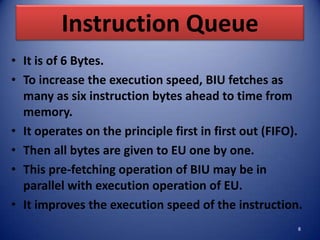 Instruction Queue
• It is of 6 Bytes.
• To increase the execution speed, BIU fetches as
  many as six instruction bytes ahead to time from
  memory.
• It operates on the principle first in first out (FIFO).
• Then all bytes are given to EU one by one.
• This pre-fetching operation of BIU may be in
  parallel with execution operation of EU.
• It improves the execution speed of the instruction.
                                                        8
 