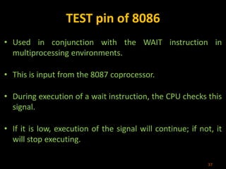 TEST pin of 8086
• Used in conjunction with the WAIT instruction in
multiprocessing environments.
• This is input from the 8087 coprocessor.
• During execution of a wait instruction, the CPU checks this
signal.
• If it is low, execution of the signal will continue; if not, it
will stop executing.
37
 