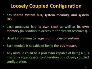 Loosely Coupled Configuration
• has shared system bus, system memory, and system
I/O.
• each processor has its own clock as well as its own
memory (in addition to access to the system resources).
• Used for medium to large multiprocessor systems.
• Each module is capable of being the bus master.
• Any module could be a processor capable of being a bus
master, a coprocessor configuration or a closely coupled
configuration.
40
 