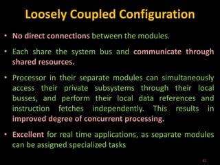 Loosely Coupled Configuration
• No direct connections between the modules.
• Each share the system bus and communicate through
shared resources.
• Processor in their separate modules can simultaneously
access their private subsystems through their local
busses, and perform their local data references and
instruction fetches independently. This results in
improved degree of concurrent processing.
• Excellent for real time applications, as separate modules
can be assigned specialized tasks
41
 