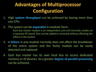 Advantages of Multiprocessor
Configuration
1. High system throughput can be achieved by having more than
one CPU.
2. The system can be expanded in modular form.
Each bus master module is an independent unit and normally resides on
a separate PC board. One can be added or removed without affecting the
others in the system.
3. A failure in one module normally does not affect the breakdown
of the entire system and the faulty module can be easily
detected and replaced
4. Each bus master has its own local bus to access dedicated
memory or IO devices. So a greater degree of parallel processing
can be achieved.
42
 