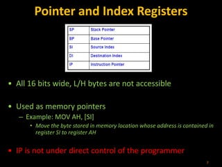 Pointer and Index Registers
• All 16 bits wide, L/H bytes are not accessible
• Used as memory pointers
– Example: MOV AH, [SI]
• Move the byte stored in memory location whose address is contained in
register SI to register AH
• IP is not under direct control of the programmer
7
 