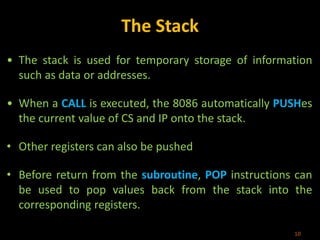 The Stack
• The stack is used for temporary storage of information
such as data or addresses.
• When a CALL is executed, the 8086 automatically PUSHes
the current value of CS and IP onto the stack.
• Other registers can also be pushed
• Before return from the subroutine, POP instructions can
be used to pop values back from the stack into the
corresponding registers.
10
 