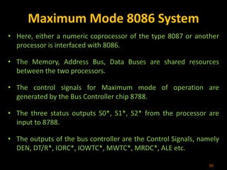 Maximum Mode 8086 System
• Here, either a numeric coprocessor of the type 8087 or another
processor is interfaced with 8086.
• The Memory, Address Bus, Data Buses are shared resources
between the two processors.
• The control signals for Maximum mode of operation are
generated by the Bus Controller chip 8788.
• The three status outputs S0*, S1*, S2* from the processor are
input to 8788.
• The outputs of the bus controller are the Control Signals, namely
DEN, DT/R*, IORC*, IOWTC*, MWTC*, MRDC*, ALE etc.
30
 