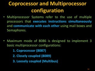 Coprocessor and Multiprocessor
configuration
• Multiprocessor Systems refer to the use of multiple
processors that executes instructions simultaneously
and communicate with each other using mail boxes and
Semaphores.
• Maximum mode of 8086 is designed to implement 3
basic multiprocessor configurations:
1. Coprocessor (8087)
2. Closely coupled (8089)
3. Loosely coupled (Multibus)
34
 