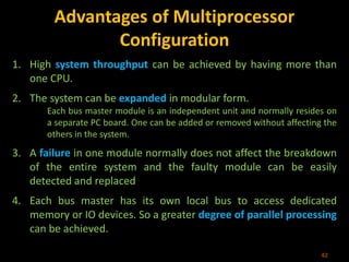 Advantages of Multiprocessor
Configuration
1. High system throughput can be achieved by having more than
one CPU.
2. The system can be expanded in modular form.
Each bus master module is an independent unit and normally resides on
a separate PC board. One can be added or removed without affecting the
others in the system.
3. A failure in one module normally does not affect the breakdown
of the entire system and the faulty module can be easily
detected and replaced
4. Each bus master has its own local bus to access dedicated
memory or IO devices. So a greater degree of parallel processing
can be achieved.
42
 