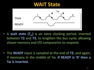 WAIT State
• A wait state (Tw) is an extra clocking period, inserted
between T2 and T3, to lengthen the bus cycle, allowing
slower memory and I/O components to respond.
• The READY input is sampled at the end of T2, and again,
if necessary in the middle of Tw. If READY is ‘0’ then a
Tw is inserted.
43
1 2 3 4
Clock
READY
Tw
 