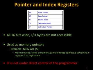 Pointer and Index Registers
• All 16 bits wide, L/H bytes are not accessible
• Used as memory pointers
– Example: MOV AH, [SI]
• Move the byte stored in memory location whose address is contained in
register SI to register AH
• IP is not under direct control of the programmer
7
 