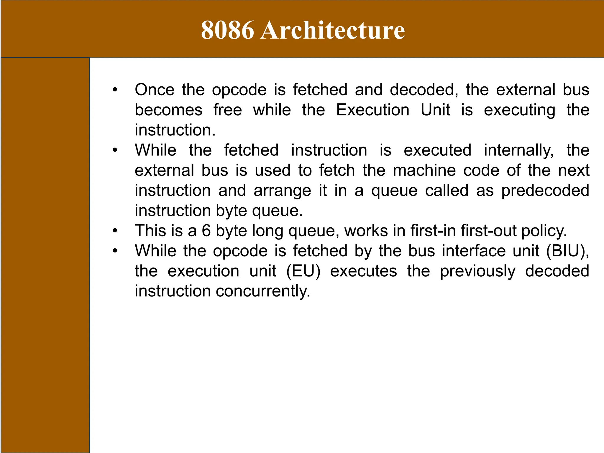8086 Architecture
• Once the opcode is fetched and decoded, the external bus
becomes free while the Execution Unit is executing the
instruction.
• While the fetched instruction is executed internally, the
external bus is used to fetch the machine code of the next
instruction and arrange it in a queue called as predecoded
instruction byte queue.
• This is a 6 byte long queue, works in first-in first-out policy.
• While the opcode is fetched by the bus interface unit (BIU),
the execution unit (EU) executes the previously decoded
instruction concurrently.
 