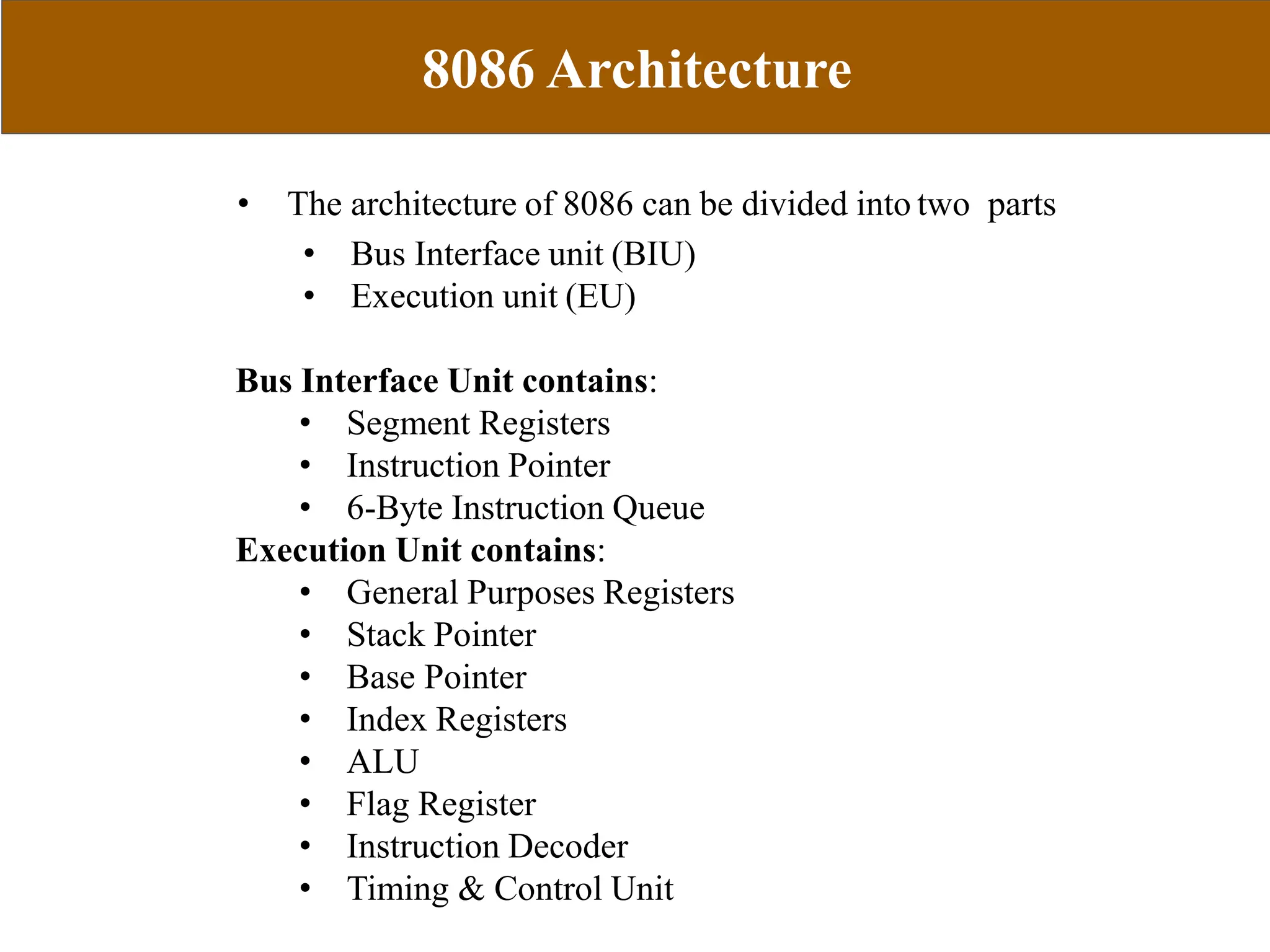 8086 Architecture
CS305
MODULE 1
• The architecture of 8086 can be divided into two parts
• Bus Interface unit (BIU)
• Execution unit (EU)
Bus Interface Unit contains:
• Segment Registers
• Instruction Pointer
• 6-Byte Instruction Queue
Execution Unit contains:
• General Purposes Registers
• Stack Pointer
• Base Pointer
• Index Registers
• ALU
• Flag Register
• Instruction Decoder
• Timing & Control Unit
 