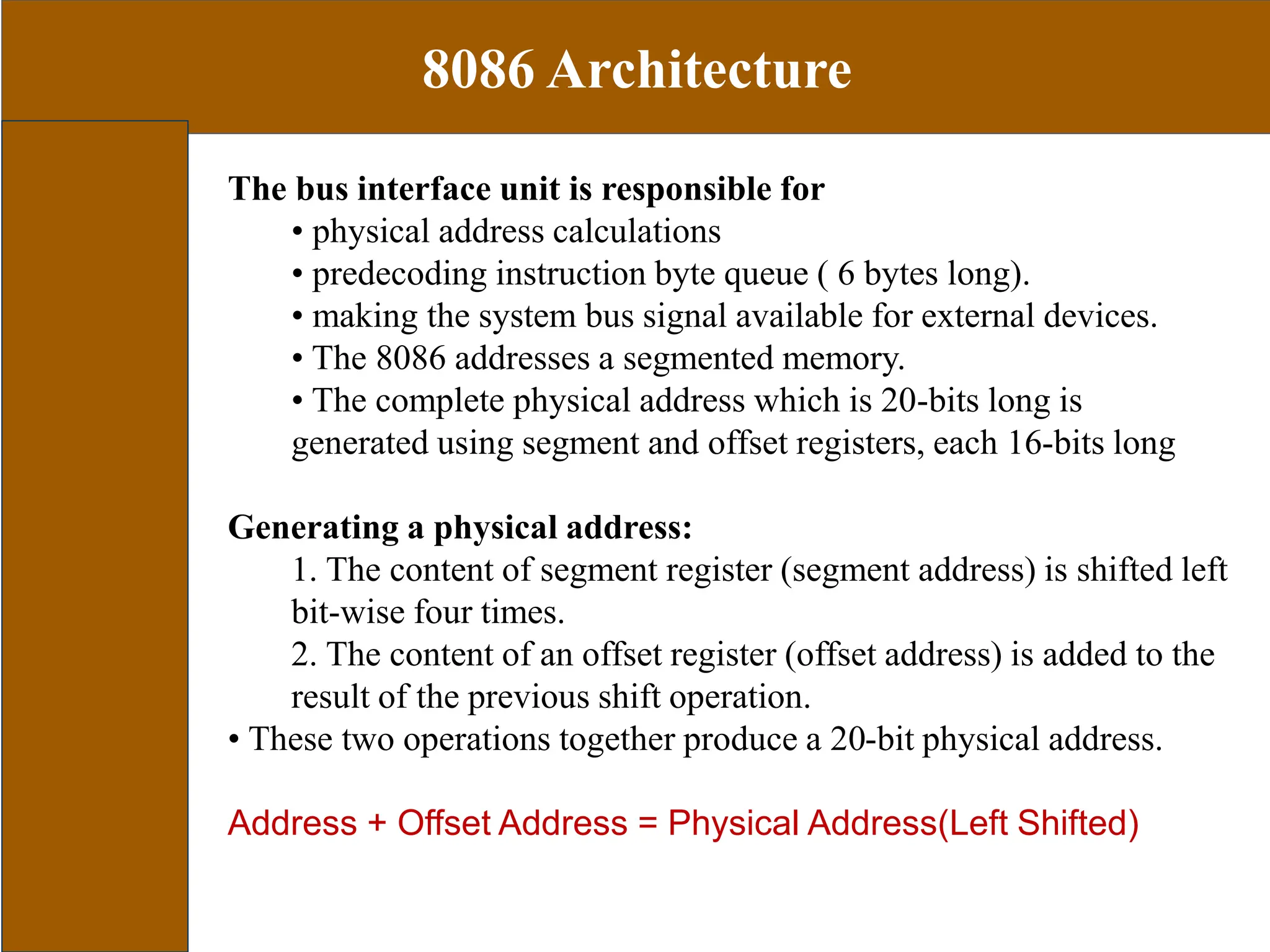 8086 Architecture
The bus interface unit is responsible for
• physical address calculations
• predecoding instruction byte queue ( 6 bytes long).
• making the system bus signal available for external devices.
• The 8086 addresses a segmented memory.
• The complete physical address which is 20-bits long is
generated using segment and offset registers, each 16-bits long
Generating a physical address:
1. The content of segment register (segment address) is shifted left
bit-wise four times.
2. The content of an offset register (offset address) is added to the
result of the previous shift operation.
• These two operations together produce a 20-bit physical address.
Address + Offset Address = Physical Address(Left Shifted)
 