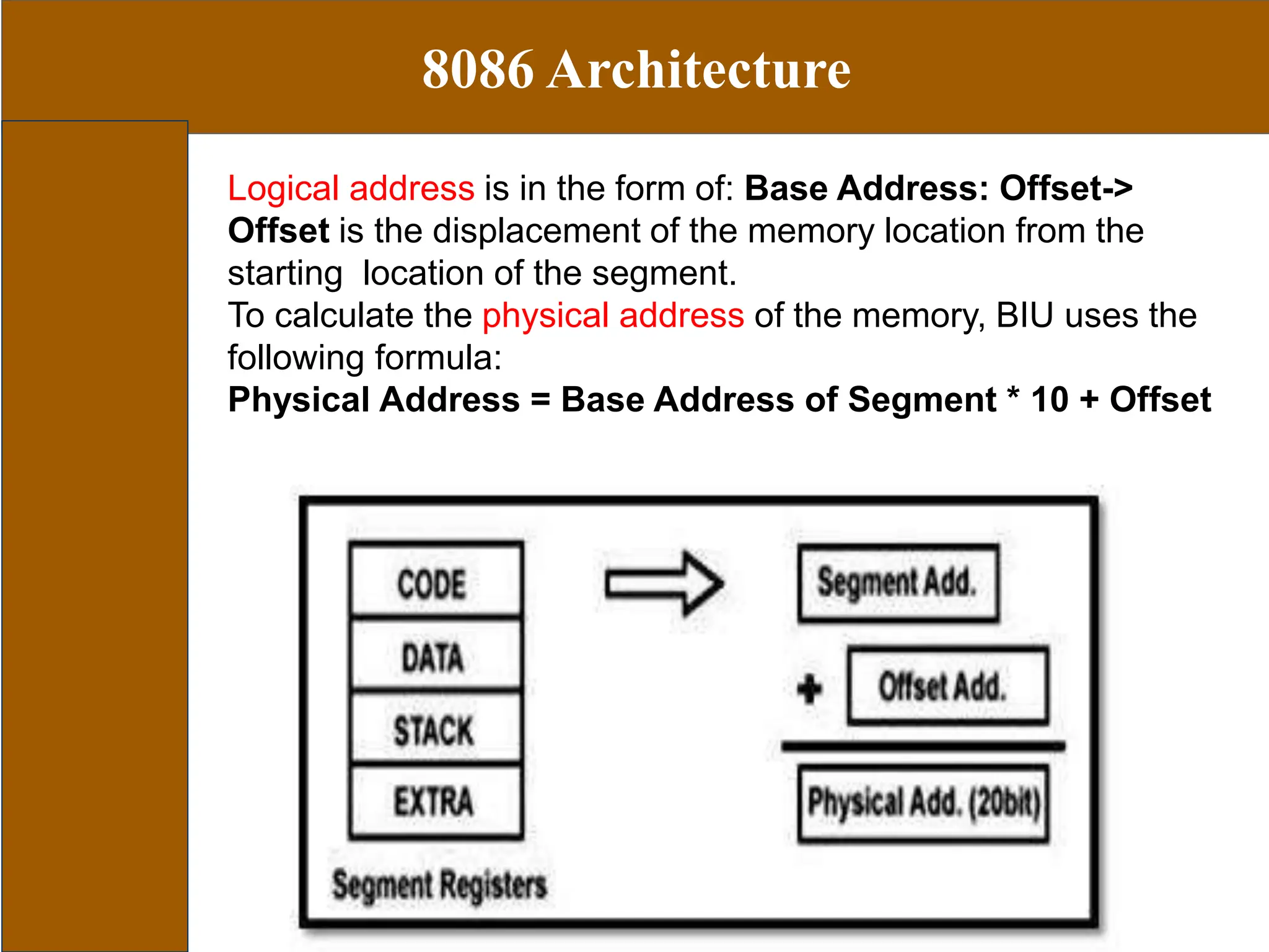 8086 Architecture
Logical address is in the form of: Base Address: Offset->
Offset is the displacement of the memory location from the
starting location of the segment.
To calculate the physical address of the memory, BIU uses the
following formula:
Physical Address = Base Address of Segment * 10 + Offset
 