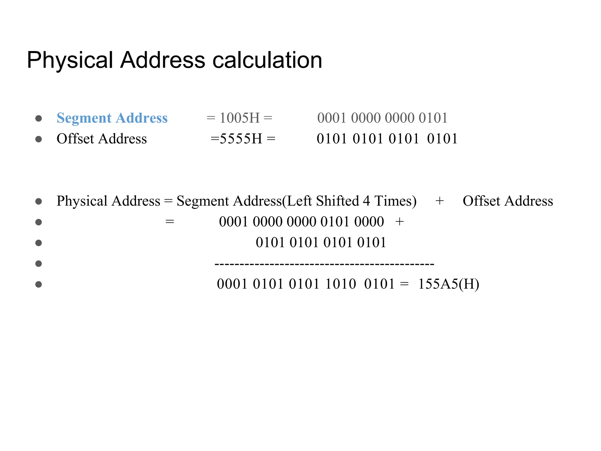 Physical Address calculation
● Segment Address = 1005H = 0001 0000 0000 0101
● Offset Address =5555H = 0101 0101 0101 0101
● Physical Address = Segment Address(Left Shifted 4 Times) + Offset Address
● = 0001 0000 0000 0101 0000 +
● 0101 0101 0101 0101
● --------------------------------------------
● 0001 0101 0101 1010 0101 = 155A5(H)
 