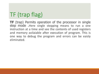 TF (trap flag)
TF (trap) Permits operation of the processor in single
step mode .Here single stepping means to run a one
instruction at a time and see the contents of used registers
and memory avilaiable after execution of program. This is
one way to debug the program and errors can be eaisly
eliminated.
17
 
