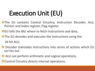 Execution Unit (EU)
The EU contains Control Circuitry, Instruction Decoder, ALU,
Pointer and Index register, Flag register.
EU tells the BIU where to fetch instructions and data.
The EU decodes and executes the instructions using the
16-bit ALU.
 Decoder translates instructions into series of actions which EU
carries out.
 ALU can perform arithmetic and Logical operations.
Control Circuitry directs internal operations.
 