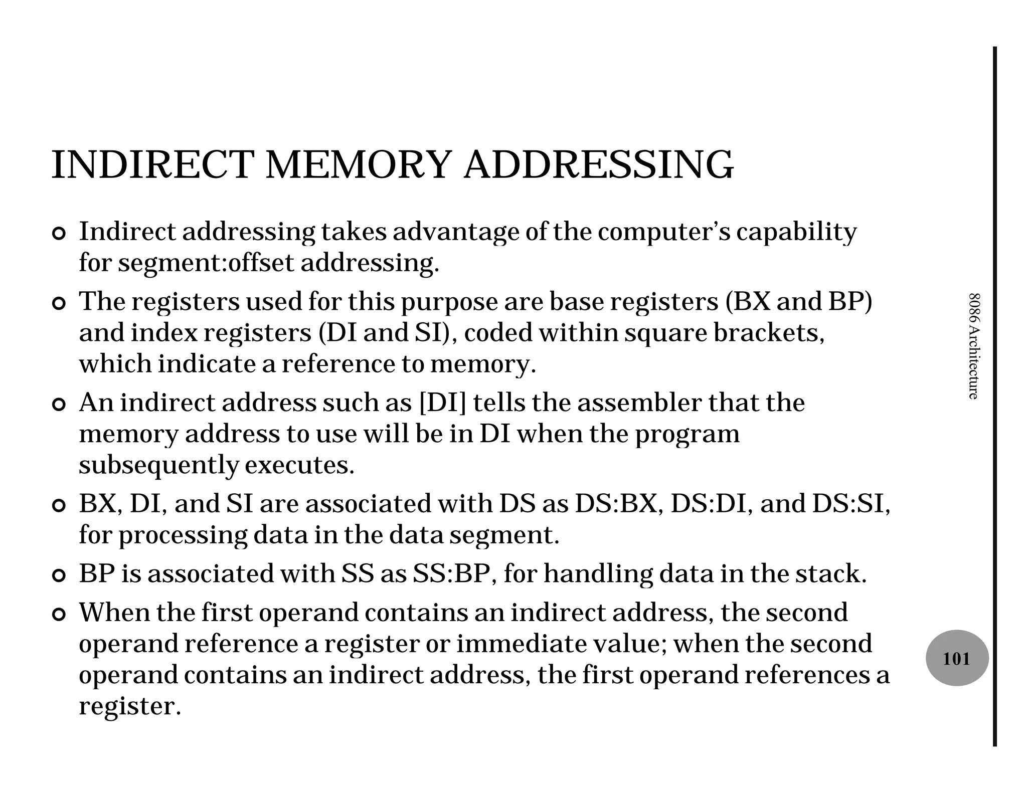 INDIRECT MEMORY ADDRESSING
¢   Indirect addressing takes advantage of the computer’s capability
    for segment:offset addressing.
    The registers used for this purpose are base registers (BX and BP)




                                                                             8086 Architecture
¢
    and index registers (DI and SI), coded within square brackets,
    which indicate a reference to memory.
¢   An indirect address such as [DI] tells the assembler that the
    memory address to use will be in DI when the program
    subsequently executes.
¢   BX, DI, and SI are associated with DS as DS:BX, DS:DI, and DS:SI,
    for processing data in the data segment.
¢   BP is associated with SS as SS:BP, for handling data in the stack.
¢   When the first operand contains an indirect address, the second
    operand reference a register or immediate value; when the second       101
    operand contains an indirect address, the first operand references a
    register.
 